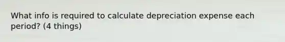 What info is required to calculate depreciation expense each period? (4 things)