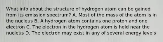 What info about the structure of hydrogen atom can be gained from its emission spectrum? A. Most of the mass of the atom is in the nucleus B. A hydrogen atom contains one proton and one electron C. The electron in the hydrogen atom is held near the nucleus D. The electron may exist in any of several energy levels