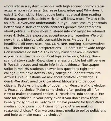 -more info in a system = people with high socioeconomic status acquire more info faster (increase knowledge gap) Why does it exist? 1. Com skills -Most people better at visual then reading -Ex: newspaper tells us info = richer will know more -Tv also tells us info -->everyone understands, but you learn less (might retain better tho) 2. Relevant social contacts -people that care/know about political = know more 3. stored info -TV might be retained more 4. Selective exposure, acceptance and retention -We pick news that is ideologically compatible to us **study -Same headlines, dif news sites -Fox, CNN, NPR, nothing -Conservative: Fox, Liberal: not Fox -Interpretations 1. Liberals want wide range, Conservatives do not? 2. Fox is only biased news? -Selective exposure applies to nonpolitical topics -Packers, Viking, Bears scandal story study -Know sites are less credible but still believe it -We still accept and retain info Initial evidence -Newspaper strike in MN -HS students answer less questions right than college -Both have access - only college edu benefit from info Arthur Lupia: questions we ask about political knowledge is dumb -We don't need to know about filibusters to be good citizens -Facts vs principals of governing -Measure of knowledge: 1. Reasoned choice (Make same choice after getting all info) -How to makes reasoned choice? 1. Heuristics -Info shortcut -Ex: vote for politician in your party even if you don't know them 2. Penalty for lying -less likely to lie if have penalty for lying -News media should punish politicians for lying -Are we making reasoned choices? -Can we trust news media to police politicians and help us make reasoned choices?