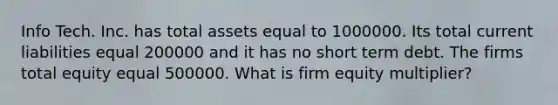 Info Tech. Inc. has total assets equal to 1000000. Its total current liabilities equal 200000 and it has no short term debt. The firms total equity equal 500000. What is firm equity multiplier?