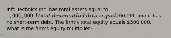 Info Technics Inc. has total assets equal to 1,000,000. Its total current liabilities equal200,000 and it has no short-term debt. The firm's total equity equals 500,000. What is the firm's equity multiplier?