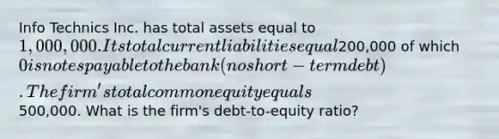 Info Technics Inc. has total assets equal to 1,000,000. Its total current liabilities equal200,000 of which 0 is notes payable to the bank (no short-term debt). The firm's total common equity equals500,000. What is the firm's debt-to-equity ratio?