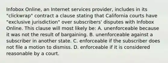 Infobox Online, an Internet services provider, includes in its "clickwrap" contract a clause stating that California courts have "exclusive jurisdiction" over subscribers' disputes with Infobox Online. This clause will most likely be: A. unenforceable because it was not the result of bargaining. B. unenforceable against a subscriber in another state. C. enforceable if the subscriber does not file a motion to dismiss. D. enforceable if it is considered reasonable by a court.