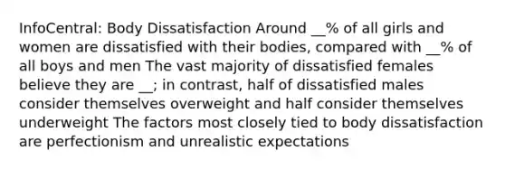 InfoCentral: Body Dissatisfaction Around __% of all girls and women are dissatisfied with their bodies, compared with __% of all boys and men The vast majority of dissatisfied females believe they are __; in contrast, half of dissatisfied males consider themselves overweight and half consider themselves underweight The factors most closely tied to body dissatisfaction are perfectionism and unrealistic expectations