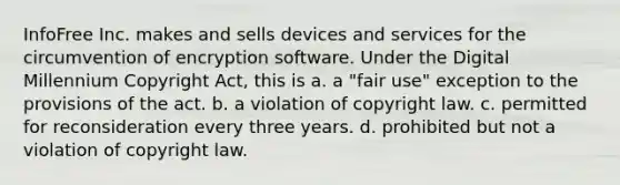 InfoFree Inc. makes and sells devices and services for the circumvention of encryption software. Under the Digital Millennium Copyright Act, this is a. a "fair use" exception to the provisions of the act. b. a violation of copyright law. c. permitted for reconsideration every three years. d. prohibited but not a violation of copyright law.