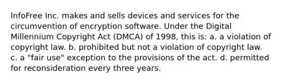 InfoFree Inc. makes and sells devices and services for the circumvention of encryption software. Under the Digital Millennium Copyright Act (DMCA) of 1998, this is: a. a violation of copyright law. b. prohibited but not a violation of copyright law. c. a "fair use" exception to the provisions of the act. d. permitted for reconsideration every three years.