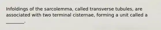 Infoldings of the sarcolemma, called transverse tubules, are associated with two terminal cisternae, forming a unit called a ________.