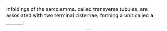 Infoldings of the sarcolemma, called transverse tubules, are associated with two terminal cisternae, forming a unit called a _______.