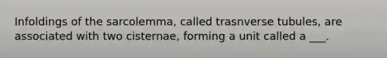 Infoldings of the sarcolemma, called trasnverse tubules, are associated with two cisternae, forming a unit called a ___.