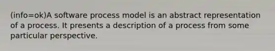 (info=ok)A software process model is an abstract representation of a process. It presents a description of a process from some particular perspective.