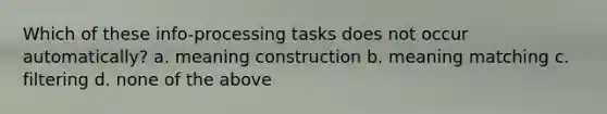 Which of these info-processing tasks does not occur automatically? a. meaning construction b. meaning matching c. filtering d. none of the above