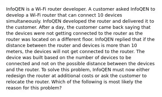 ​InfoQEN is a Wi-Fi router developer. A customer asked InfoQEN to develop a Wi-Fi router that can connect 10 devices simultaneously. InfoQEN developed the router and delivered it to the customer. After a day, the customer came back saying that the devices were not getting connected to the router as the router was located on a different floor. InfoQEN replied that if the distance between the router and devices is <a href='https://www.questionai.com/knowledge/keWHlEPx42-more-than' class='anchor-knowledge'>more than</a> 10 meters, the devices will not get connected to the router. The device was built based on the number of devices to be connected and not on the possible distance between the devices and the router. To solve this problem, InfoQEN must now either redesign the router at additional costs or ask the customer to relocate the router. Which of the following is most likely the reason for this problem?