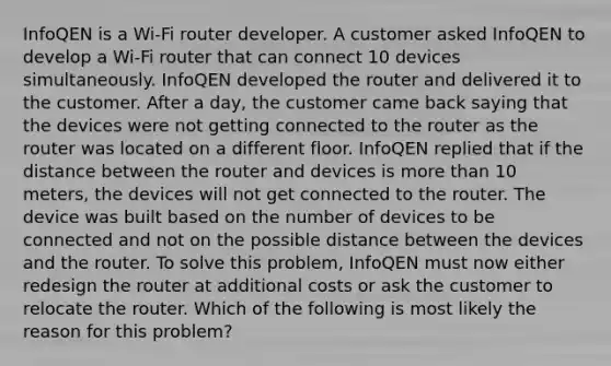 InfoQEN is a Wi-Fi router developer. A customer asked InfoQEN to develop a Wi-Fi router that can connect 10 devices simultaneously. InfoQEN developed the router and delivered it to the customer. After a day, the customer came back saying that the devices were not getting connected to the router as the router was located on a different floor. InfoQEN replied that if the distance between the router and devices is more than 10 meters, the devices will not get connected to the router. The device was built based on the number of devices to be connected and not on the possible distance between the devices and the router. To solve this problem, InfoQEN must now either redesign the router at additional costs or ask the customer to relocate the router. Which of the following is most likely the reason for this problem?