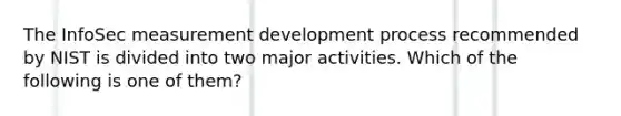 The InfoSec measurement development process recommended by NIST is divided into two major activities. Which of the following is one of them?