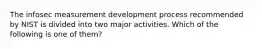 The infosec measurement development process recommended by NIST is divided into two major activities. Which of the following is one of them?