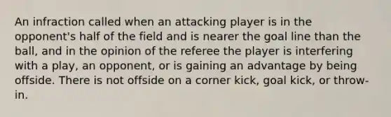 An infraction called when an attacking player is in the opponent's half of the field and is nearer the goal line than the ball, and in the opinion of the referee the player is interfering with a play, an opponent, or is gaining an advantage by being offside. There is not offside on a corner kick, goal kick, or throw-in.