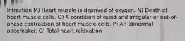 Infraction M) Heart muscle is deprived of oxygen. N) Death of heart muscle cells. O) A condition of rapid and irregular or out-of-phase contraction of heart muscle cells. P) An abnormal pacemaker. Q) Total heart relaxation