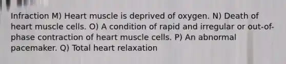 Infraction M) Heart muscle is deprived of oxygen. N) Death of heart muscle cells. O) A condition of rapid and irregular or out-of-phase contraction of heart muscle cells. P) An abnormal pacemaker. Q) Total heart relaxation