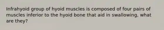 Infrahyoid group of hyoid muscles is composed of four pairs of muscles inferior to the hyoid bone that aid in swallowing, what are they?