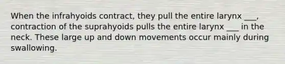 When the infrahyoids contract, they pull the entire larynx ___, contraction of the suprahyoids pulls the entire larynx ___ in the neck. These large up and down movements occur mainly during swallowing.