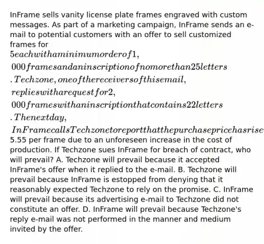 InFrame sells vanity license plate frames engraved with custom messages. As part of a marketing campaign, InFrame sends an e-mail to potential customers with an offer to sell customized frames for 5 each with a minimum order of 1,000 frames and an inscription of no more than 25 letters. Techzone, one of the receivers of this email, replies with a request for 2,000 frames with an inscription that contains 22 letters. The next day, InFrame calls Techzone to report that the purchase price has risen to5.55 per frame due to an unforeseen increase in the cost of production. If Techzone sues InFrame for breach of contract, who will prevail? A. Techzone will prevail because it accepted InFrame's offer when it replied to the e-mail. B. Techzone will prevail because InFrame is estopped from denying that it reasonably expected Techzone to rely on the promise. C. InFrame will prevail because its advertising e-mail to Techzone did not constitute an offer. D. InFrame will prevail because Techzone's reply e-mail was not performed in the manner and medium invited by the offer.