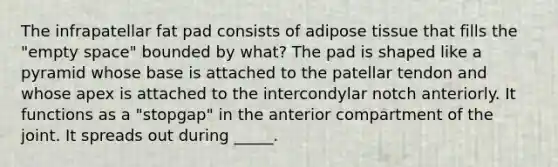 The infrapatellar fat pad consists of adipose tissue that fills the "empty space" bounded by what? The pad is shaped like a pyramid whose base is attached to the patellar tendon and whose apex is attached to the intercondylar notch anteriorly. It functions as a "stopgap" in the anterior compartment of the joint. It spreads out during _____.