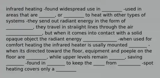 infrared heating -found widespread use in _________ -used in areas that are _______, or _________ to heat with other types of systems -they send out radiant energy in the form of ____________, they travel in straiight lines through the air ________________, but when it comes into contact with a solid opaque object the radiant energy _______________ -when used for comfort heating the infrared heater is usally mounted ________ -when its directed toward the floor, equipment and poeple on the floor are _________, while upper levels remain _______, saving ________ -found in ________ to keep the _____ from __________ -spot heating covers only a _________