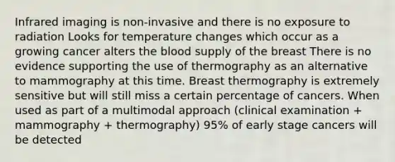 Infrared imaging is non-invasive and there is no exposure to radiation Looks for temperature changes which occur as a growing cancer alters the blood supply of the breast There is no evidence supporting the use of thermography as an alternative to mammography at this time. Breast thermography is extremely sensitive but will still miss a certain percentage of cancers. When used as part of a multimodal approach (clinical examination + mammography + thermography) 95% of early stage cancers will be detected