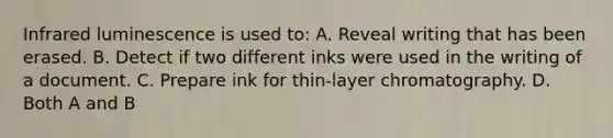 Infrared luminescence is used​ to: A. Reveal writing that has been erased. B. Detect if two different inks were used in the writing of a document. C. Prepare ink for​ thin-layer chromatography. D. Both A and B