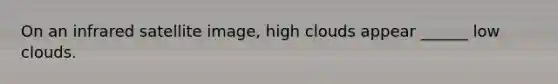On an infrared satellite image, high clouds appear ______ low clouds.