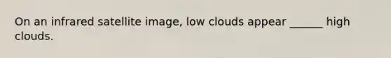 On an infrared satellite image, low clouds appear ______ high clouds.