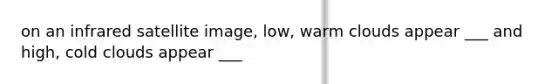 on an infrared satellite image, low, warm clouds appear ___ and high, cold clouds appear ___