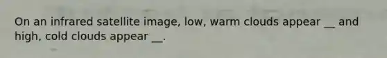 On an infrared satellite image, low, warm clouds appear __ and high, cold clouds appear __.