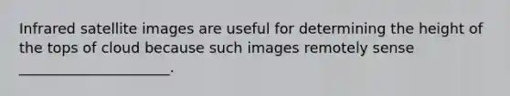 Infrared satellite images are useful for determining the height of the tops of cloud because such images remotely sense _____________________.