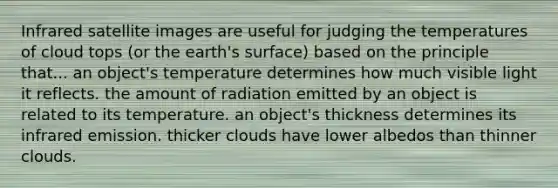 Infrared satellite images are useful for judging the temperatures of cloud tops (or the earth's surface) based on the principle that... an object's temperature determines how much visible light it reflects. the amount of radiation emitted by an object is related to its temperature. an object's thickness determines its infrared emission. thicker clouds have lower albedos than thinner clouds.