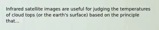 Infrared satellite images are useful for judging the temperatures of cloud tops (or the earth's surface) based on the principle that...