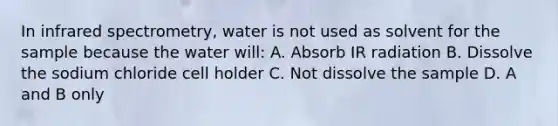 In infrared spectrometry, water is not used as solvent for the sample because the water will: A. Absorb IR radiation B. Dissolve the sodium chloride cell holder C. Not dissolve the sample D. A and B only