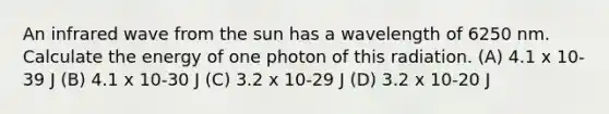 An infrared wave from the sun has a wavelength of 6250 nm. Calculate the energy of one photon of this radiation. (A) 4.1 x 10-39 J (B) 4.1 x 10-30 J (C) 3.2 x 10-29 J (D) 3.2 x 10-20 J