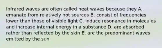 Infrared waves are often called heat waves because they A. emanate from relatively hot sources B. consist of frequencies lower than those of visible light C. induce resonance in molecules and increase internal energy in a substance D. are absorbed rather than reflected by the skin E. are the predominant waves emitted by the sun