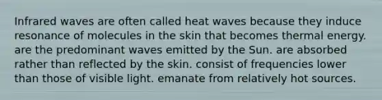 Infrared waves are often called heat waves because they induce resonance of molecules in the skin that becomes thermal energy. are the predominant waves emitted by the Sun. are absorbed rather than reflected by the skin. consist of frequencies lower than those of visible light. emanate from relatively hot sources.