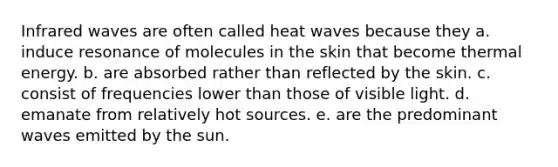 Infrared waves are often called heat waves because they a. induce resonance of molecules in the skin that become thermal energy. b. are absorbed rather than reflected by the skin. c. consist of frequencies lower than those of visible light. d. emanate from relatively hot sources. e. are the predominant waves emitted by the sun.