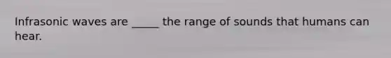 Infrasonic waves are _____ the range of sounds that humans can hear.