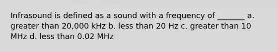 Infrasound is defined as a sound with a frequency of _______ a. <a href='https://www.questionai.com/knowledge/ktgHnBD4o3-greater-than' class='anchor-knowledge'>greater than</a> 20,000 kHz b. <a href='https://www.questionai.com/knowledge/k7BtlYpAMX-less-than' class='anchor-knowledge'>less than</a> 20 Hz c. greater than 10 MHz d. less than 0.02 MHz