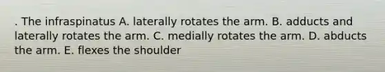 . The infraspinatus A. laterally rotates the arm. B. adducts and laterally rotates the arm. C. medially rotates the arm. D. abducts the arm. E. flexes the shoulder