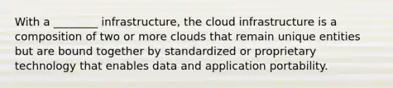 With a ________ infrastructure, the cloud infrastructure is a composition of two or more clouds that remain unique entities but are bound together by standardized or proprietary technology that enables data and application portability.