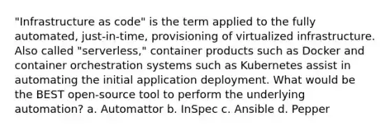 "Infrastructure as code" is the term applied to the fully automated, just-in-time, provisioning of virtualized infrastructure. Also called "serverless," container products such as Docker and container orchestration systems such as Kubernetes assist in automating the initial application deployment. What would be the BEST open-source tool to perform the underlying automation? a. Automattor b. InSpec c. Ansible d. Pepper