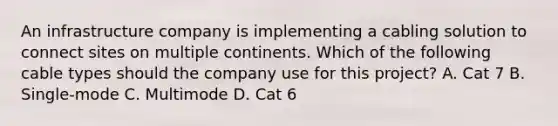 An infrastructure company is implementing a cabling solution to connect sites on multiple continents. Which of the following cable types should the company use for this project? A. Cat 7 B. Single-mode C. Multimode D. Cat 6