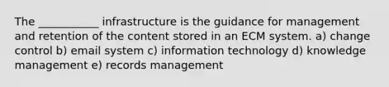 The ___________ infrastructure is the guidance for management and retention of the content stored in an ECM system. a) change control b) email system c) information technology d) knowledge management e) records management