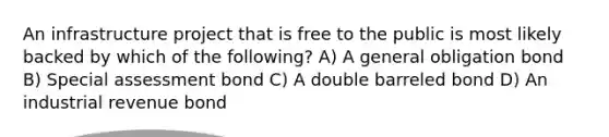 An infrastructure project that is free to the public is most likely backed by which of the following? A) A general obligation bond B) Special assessment bond C) A double barreled bond D) An industrial revenue bond