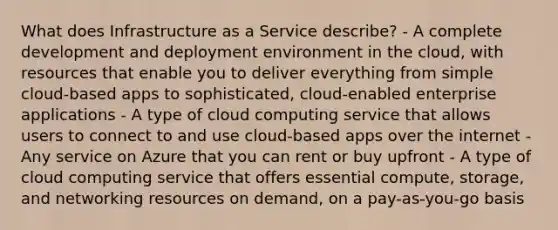 What does Infrastructure as a Service describe? - A complete development and deployment environment in the cloud, with resources that enable you to deliver everything from simple cloud-based apps to sophisticated, cloud-enabled enterprise applications - A type of cloud computing service that allows users to connect to and use cloud-based apps over the internet - Any service on Azure that you can rent or buy upfront - A type of cloud computing service that offers essential compute, storage, and networking resources on demand, on a pay-as-you-go basis